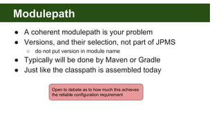 Modulepath
● A coherent modulepath is your problem
● Versions, and their selection, not part of JPMS
○ do not put version in module name
● Typically will be done by Maven or Gradle
● Just like the classpath is assembled today
Open to debate as to how much this achieves
the reliable configuration requirement
 