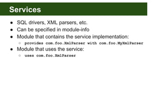 Services
● SQL drivers, XML parsers, etc.
● Can be specified in module-info
● Module that contains the service implementation:
○ provides com.foo.XmlParser with com.foo.MyXmlParser
● Module that uses the service:
○ uses com.foo.XmlParser
 