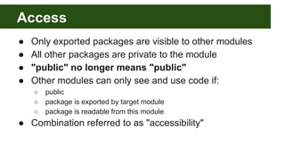 Access
● Only exported packages are visible to other modules
● All other packages are private to the module
● "public" no longer means "public"
● Other modules can only see and use code if:
○ public
○ package is exported by target module
○ package is readable from this module
● Combination referred to as "accessibility"
 