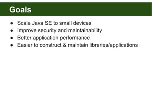 Goals
● Scale Java SE to small devices
● Improve security and maintainability
● Better application performance
● Easier to construct & maintain libraries/applications
 