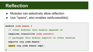 Reflection
module joda.beans {
// other modules this module depends on
requires transitive joda.convert;
// packages this module exports to other modules
exports org.joda.beans;
opens org.joda.beans.impl;
}
● Modules can selectively allow reflection
● Use "opens", also enables setAccessible()
 
