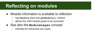Reflecting on modules
● Module information is available to reflection
○ new Module class and getModule() method
○ allows the JVM module graph to be accessed
● See also the ModuleLayer concept
○ intended for advanced use cases
 