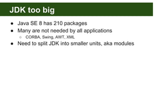 JDK too big
● Java SE 8 has 210 packages
● Many are not needed by all applications
○ CORBA, Swing, AWT, XML
● Need to split JDK into smaller units, aka modules
 