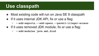 Use classpath
● Most existing code will run on Java SE 9 classpath
● If it uses internal JDK API, fix or use a flag:
○ --add-exports, --add-opens, --permit-illegal-access
● If it uses removed JDK module, fix or use a flag:
○ --add-modules java.xml.bind
 