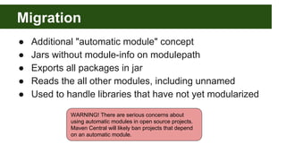 Migration
● Additional "automatic module" concept
● Jars without module-info on modulepath
● Exports all packages in jar
● Reads the all other modules, including unnamed
● Used to handle libraries that have not yet modularized
WARNING! There are serious concerns about
using automatic modules in open source projects.
Maven Central will likely ban projects that depend
on an automatic module.
 