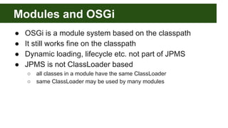 Modules and OSGi
● OSGi is a module system based on the classpath
● It still works fine on the classpath
● Dynamic loading, lifecycle etc. not part of JPMS
● JPMS is not ClassLoader based
○ all classes in a module have the same ClassLoader
○ same ClassLoader may be used by many modules
 