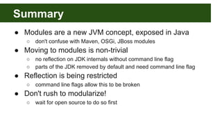 Summary
● Modules are a new JVM concept, exposed in Java
○ don't confuse with Maven, OSGi, JBoss modules
● Moving to modules is non-trivial
○ no reflection on JDK internals without command line flag
○ parts of the JDK removed by default and need command line flag
● Reflection is being restricted
○ command line flags allow this to be broken
● Don't rush to modularize!
○ wait for open source to do so first
 