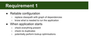 Requirement 1
● Reliable configuration
○ replace classpath with graph of dependencies
○ know what is needed to run the application
● When application starts
○ check everything present
○ check no duplicates
○ potentially perform lookup optimisations
 