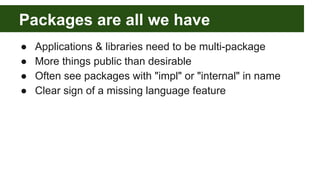 Packages are all we have
● Applications & libraries need to be multi-package
● More things public than desirable
● Often see packages with "impl" or "internal" in name
● Clear sign of a missing language feature
 