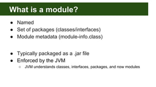 What is a module?
● Named
● Set of packages (classes/interfaces)
● Module metadata (module-info.class)
● Typically packaged as a .jar file
● Enforced by the JVM
○ JVM understands classes, interfaces, packages, and now modules
 