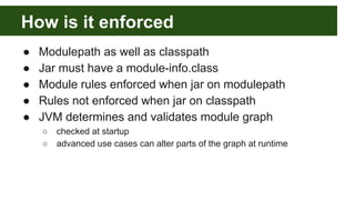 How is it enforced
● Modulepath as well as classpath
● Jar must have a module-info.class
● Module rules enforced when jar on modulepath
● Rules not enforced when jar on classpath
● JVM determines and validates module graph
○ checked at startup
○ advanced use cases can alter parts of the graph at runtime
 