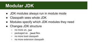 Modular JDK
● JDK modules always run in module mode
● Classpath sees whole JDK
● Modules specify which JDK modules they need
● Changes JDK structure
○ no more rt.jar
○ packaged as .jmod files
○ no more boot classpath
○ no more extension classpath
 