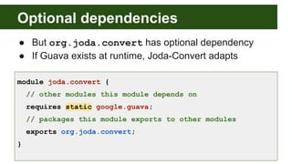 Optional dependencies
● But org.joda.convert has optional dependency
● If Guava exists at runtime, Joda-Convert adapts
module joda.convert {
// other modules this module depends on
requires static google.guava;
// packages this module exports to other modules
exports org.joda.convert;
}
 