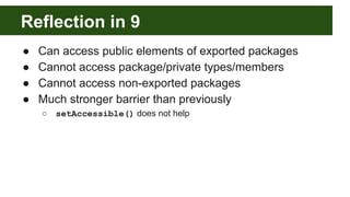 Reflection in 9
● Can access public elements of exported packages
● Cannot access package/private types/members
● Cannot access non-exported packages
● Much stronger barrier than previously
○ setAccessible() does not help
 