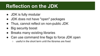 Reflection on the JDK
● JDK is fully modular
● JDK does not have "open" packages
● Thus, cannot reflect on non-public JDK
● Big security boost
● Breaks many existing libraries
● Can use command line flags to force JDK open
○ useful in the short term until the libraries are fixed
 