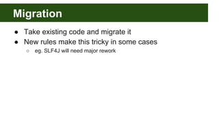 Migration
● Take existing code and migrate it
● New rules make this tricky in some cases
○ eg. SLF4J will need major rework
 