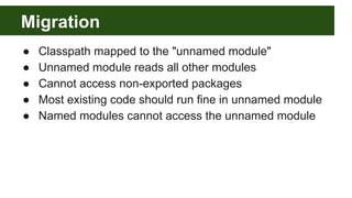 Migration
● Classpath mapped to the "unnamed module"
● Unnamed module reads all other modules
● Cannot access non-exported packages
● Most existing code should run fine in unnamed module
● Named modules cannot access the unnamed module
 