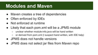 Modules and Maven
● Maven creates a tree of dependencies
● Often enforced by IDEs
● Not enforced at runtime
● Likely that each pom.xml will be a JPMS module
○ unclear whether module-info.java will be hand written
○ or derived from pom.xml (I suspect hand written, with IDE help)
● JPMS does not handle versions
● JPMS does not select jar files from Maven repo
 