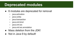 Deprecated modules
● 6 modules are deprecated for removal
○ java.activation
○ java.corba
○ java.transaction
○ java.xml.bind
○ java.xml.ws
○ java.xml.ws.annotation
● Mass deletion from the JDK!
● Not in Java 9 by default!
 