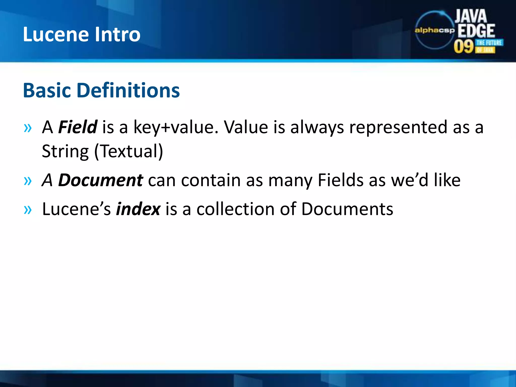 A Field is a key+value. Value is always represented as a String (Textual)A Document can contain as many Fields as we’d likeLucene’sindex is a collection of DocumentsBasic DefinitionsLucene Intro