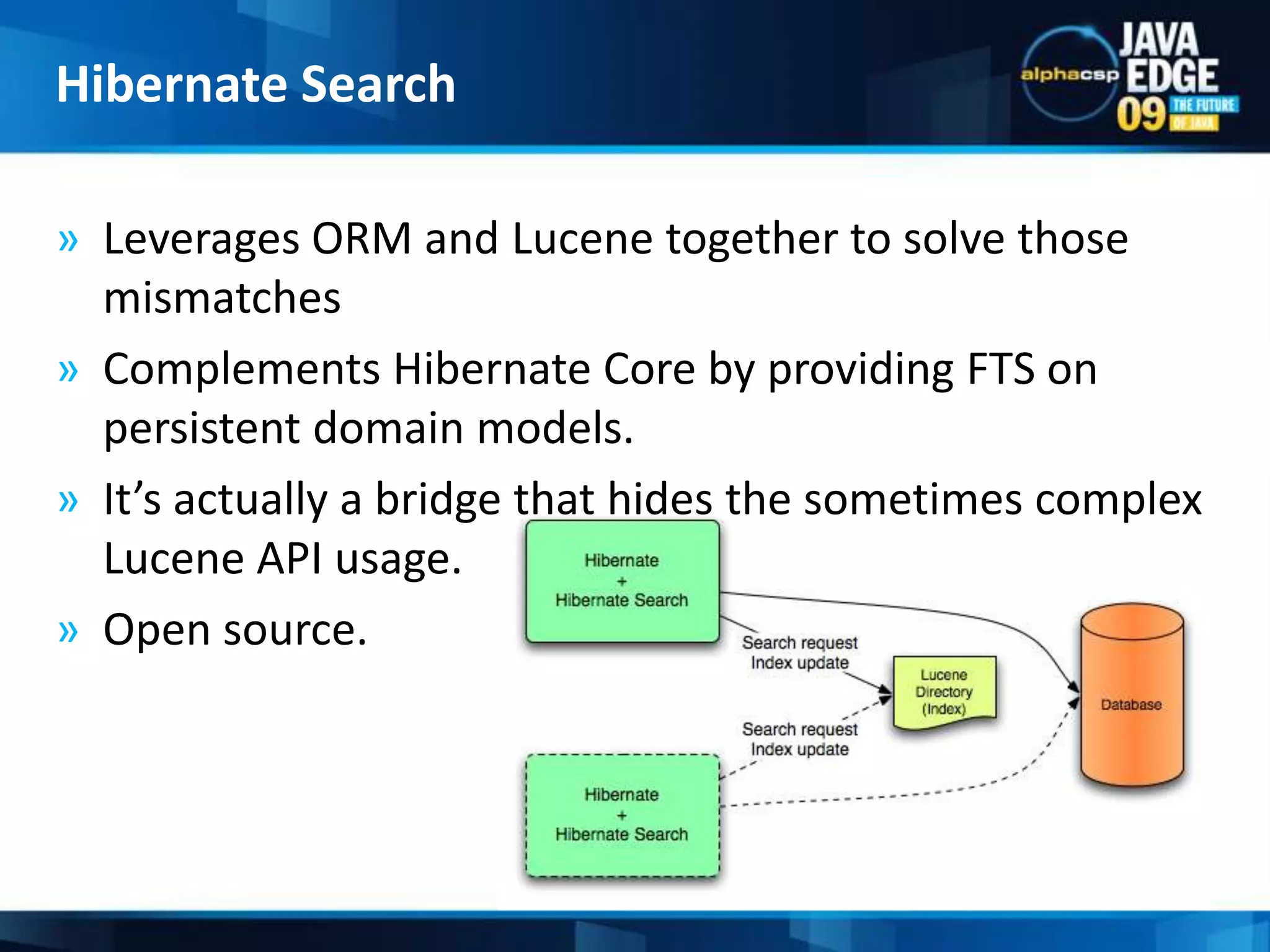 Leverages ORM and Lucene together to solve those mismatchesComplements Hibernate Core by providing FTS on persistent domain models.It’s actually a bridge that hides the sometimes complex Lucene API usage.Open source.Hibernate Search