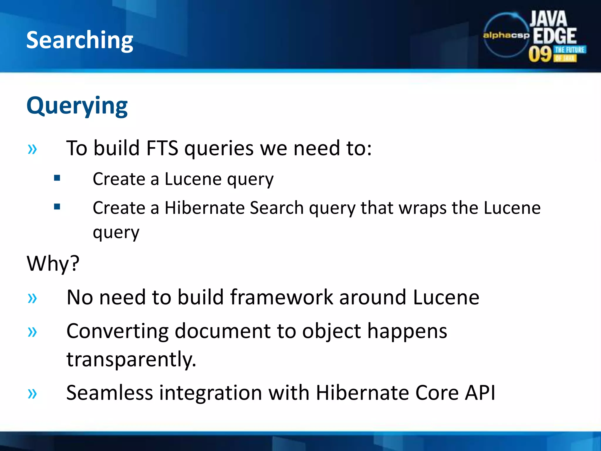 session.setFlushMode(FlushMode.MANUAL);session.setCacheMode(CacheMode.IGNORE);Transactiontx=session.beginTransaction();ScrollableResultsresults = session.createCriteria(Item.class)		    .scroll(ScrollMode.FORWARD_ONLY);intindex = 0;while(results.next())   {index++;session.index(results.get(0));if (index % BATCH_SIZE == 0){session.flushToIndexes();session.clear(); } }tx.commit();Indexing10054