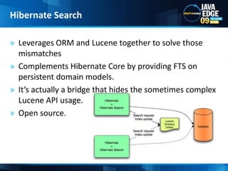 Leverages ORM and Lucene together to solve those mismatchesComplements Hibernate Core by providing FTS on persistent domain models.It’s actually a bridge that hides the sometimes complex Lucene API usage.Open source.Hibernate Search