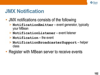 JMX Notification JMX notifications consists of the following NotificationEmitter  – event generator, typically your MBean NotificationListener  – event listener Notification  – the event NotificationBroadcasterSupport  – helper class Register with MBean server to receive events 