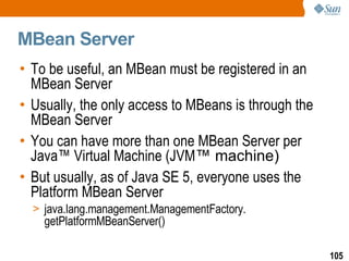 MBean Server To be useful, an MBean must be registered in an MBean Server Usually, the only access to MBeans is through the MBean Server You can have more than one MBean Server per Java ™  Virtual Machine (JVM ™ machine) But usually, as of Java SE 5, everyone uses the Platform MBean Server java.lang.management.ManagementFactory. getPlatformMBeanServer() 