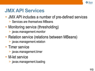 JMX API Services JMX API includes a number of pre-defined services Services are themselves MBeans Monitoring service (thresholding) javax.management.monitor Relation service (relations between MBeans) javax.management.relation Timer service javax.management.timer M-let service javax.management.loading 