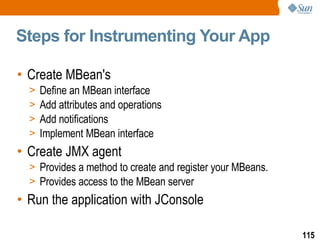 Steps for Instrumenting Your App Create MBean's Define an MBean interface Add attributes and operations Add notifications Implement MBean interface Create JMX agent Provides a method to create and register your MBeans. Provides access to the MBean server Run the application with JConsole 
