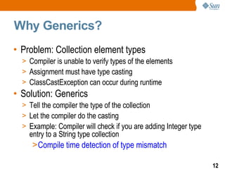 Why Generics?  Problem: Collection element types Compiler is unable to verify types of the elements Assignment must have type casting ClassCastException can occur during runtime  Solution: Generics Tell the compiler the type of the collection  Let the compiler do the casting Example: Compiler will check if you are adding Integer type entry to a String type collection  Compile time detection of type mismatch 