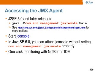 Accessing the JMX Agent J2SE 5.0 and later releases java -D com.sun.management.jmxremote  Main See  http://java.sun.com/j2se/1.5.0/docs/guide/management/agent.html  for more options Start  jconsole   In JavaSE 6.0, you can attach jconsole without settng  com.sun.management.jmxremote  property One click monitoring with NetBeans IDE 