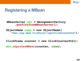 Registering a MBean MBeanServer  mbs  = ManagementFactory  . getPlatformMBeanServer() ; ObjectName  name  = new ObjectName( “ shen.joey.demo.ClickCount:type=ClickCounterStd ” );   ClickFrame counter = new ClickCounterStd(); mbs . registerMBean (counter,  name ); 