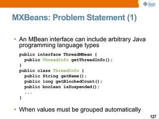 MXBeans: Problem Statement (1) An MBean interface can include arbitrary Java  programming language types When values must be grouped automatically public interface ThreadMBean {   public  ThreadInfo  getThreadInfo(); } public class  ThreadInfo  {   public String getName();   public long getBlockedCount();   public boolean isSuspended();   ... } 