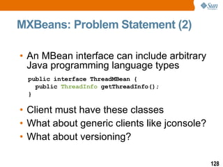 MXBeans: Problem Statement (2) An MBean interface can include arbitrary Java  programming language types Client must have these classes What about generic clients like jconsole? What about versioning? public interface ThreadMBean {   public  ThreadInfo  getThreadInfo(); } 
