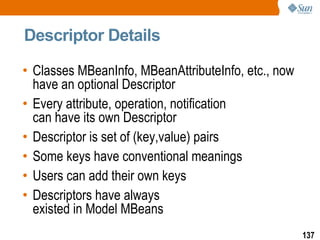 Descriptor Details Classes MBeanInfo, MBeanAttributeInfo, etc., now have an optional Descriptor Every attribute, operation, notification  can have its own Descriptor Descriptor is set of (key,value) pairs Some keys have conventional meanings Users can add their own keys Descriptors have always  existed in Model MBeans 