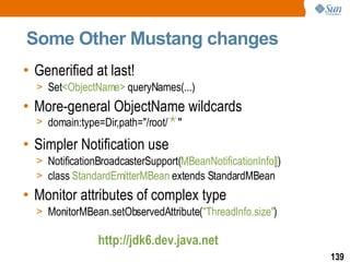 Some Other Mustang changes Generified at last! Set <ObjectName>  queryNames(...) More-general ObjectName wildcards domain:type=Dir,path="/root/ * " Simpler Notification use NotificationBroadcasterSupport( MBeanNotificationInfo[] ) class  StandardEmitterMBean  extends StandardMBean Monitor attributes of complex type MonitorMBean.setObservedAttribute( "ThreadInfo.size" ) http://jdk6.dev.java.net 