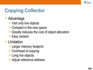 Copying Collector Advantage Visit only live objects Compact in the new space Greatly reduces the cost of object allocation Easy reclaim Limitation Larger memory footprint Overhead of copying Long live objects Adjust reference address 