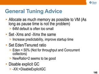 General Tuning Advice Allocate as much memory as possible to VM (As long as pause time is not the problem) 64M default is often too small Set -Xms and -Xmx the same Increase predictability, improve startup time Set Eden/Tenured ratio Eden < 50% (Not for throughput and Concurrent collectors) NewRatio=2 seems to be good Disable explicit GC -XX:+DisableExplicitGC 