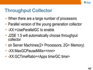 Throughput Collector When there are a large number of processors Parallel version of the young generation collector -XX:+UseParallelGC to enable J2SE 1.5 will automatically choose throughput collector on Server Machines(2+ Processors, 2G+ Memory) -XX:MaxGCPauseMillis=<nnn> -XX:GCTimeRatio=<Apps time/GC time> 