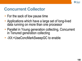 Concurrent Collector For the sack of low pause time Applications which have a large set of long-lived data running on more than one processor Parallel in Young generation collecting, Concurrent in Tenured generation collecting -XX:+UseConcMarkSweepGC to enable 