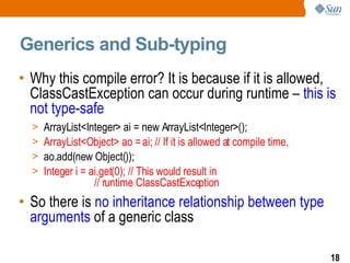 Generics and Sub-typing Why this compile error? It is because if it is allowed, ClassCastException can occur during runtime –  this is not type-safe ArrayList<Integer> ai = new ArrayList<Integer>(); ArrayList<Object> ao = ai; // If it is allowed at compile time, ao.add(new Object()); Integer i = ai.get(0); // This would result in  // runtime ClassCastException  So there is  no inheritance relationship between type arguments  of a generic class   
