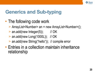 Generics and Sub-typing The following code work ArrayList<Number> an = new ArrayList<Number>(); an.add(new Integer(5));  // OK an.add(new Long(1000L));  // OK an.add(new String(“hello”));  // compile error Entries in a collection maintain inheritance relationship 