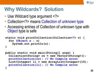 Why Wildcards?  Solution Use Wildcard type argument <?> Collection<?> means  Collection of unknown type Accessing entries of Collection of unknown type with  Object  type is safe static void printCollection(Collection <?>  c) { for ( Object  o : c)  System.out.println(o); } public static void main(String[] args) { Collection<String> cs = new Vector<String>(); printCollection(cs); // No Compile error   List<Integer> li = new ArrayList<Integer>(10); printCollection(li); // No Compile error   } 
