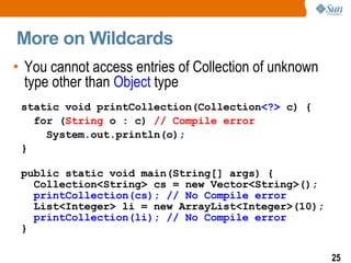 More on Wildcards You cannot access entries of Collection of unknown type other than  Object  type static void printCollection(Collection <?>  c) { for ( String  o : c)  // Compile error System.out.println(o); } public static void main(String[] args) { Collection<String> cs = new Vector<String>(); printCollection(cs); // No Compile error   List<Integer> li = new ArrayList<Integer>(10); printCollection(li); // No Compile error   } 