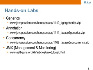 Hands-on Labs Generics www.javapassion.com/handsonlabs/1110_tigergenerics.zip Annotation www.javapassion.com/handsonlabs/1111_javase5generics.zip  Concurrency www.javapassion.com/handsonlabs/1108_javase5concurrency.zip  JMX (Management & Monitoring) www.netbeans.org/kb/articles/jmx-tutorial.html 