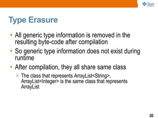 Type Erasure All generic type information is removed in the resulting byte-code after compilation So generic type information does not exist during runtime After compilation, they all share same class The class that represents ArrayList<String>, ArrayList<Integer> is the same class that represents  ArrayList 