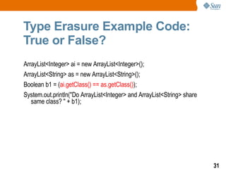 Type Erasure Example Code:  True or False? ArrayList<Integer> ai = new ArrayList<Integer>(); ArrayList<String> as = new ArrayList<String>(); Boolean b1 = ( ai.getClass() == as.getClass() ); System.out.println("Do ArrayList<Integer> and ArrayList<String> share same class? " + b1); 