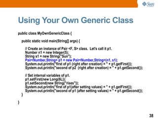Using Your Own Generic Class public class MyOwnGenericClass { public static void main(String[] args) { // Create an instance of Pair <F, S> class.  Let's call it p1. Number n1 = new Integer(5); String s1 = new String("Sun"); Pair<Number,String> p1 = new Pair<Number,String>(n1, s1); System.out.println("first of p1 (right after creation) = " + p1.getFirst()); System.out.println("second of p2  (right after creation) = " + p1.getSecond()); // Set internal variables of p1. p1.setFirst(new Long(6L)); p1.setSecond(new String("rises")); System.out.println("first of p1(after setting values) = " + p1.getFirst()); System.out.println("second of p1 (after setting values) = " + p1.getSecond()); } } 